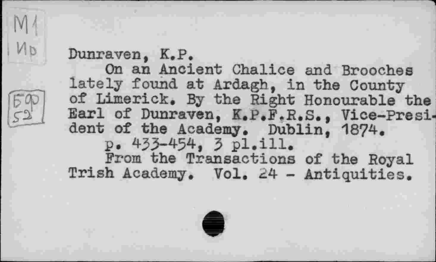 ﻿і Иь
Dunraven, K,P.
On an Ancient Chalice and Brooches lately found at Ardagh, in the County of Limerick. By the Right Honourable the Earl of Dunraven, K.P.F.R.S., Vice-President of the Academy. Dublin, 1874.
p. 43>454, 3 pl.ill.
From the Transactions of the Royal Trish Academy. Vol. 24 - Antiquities.